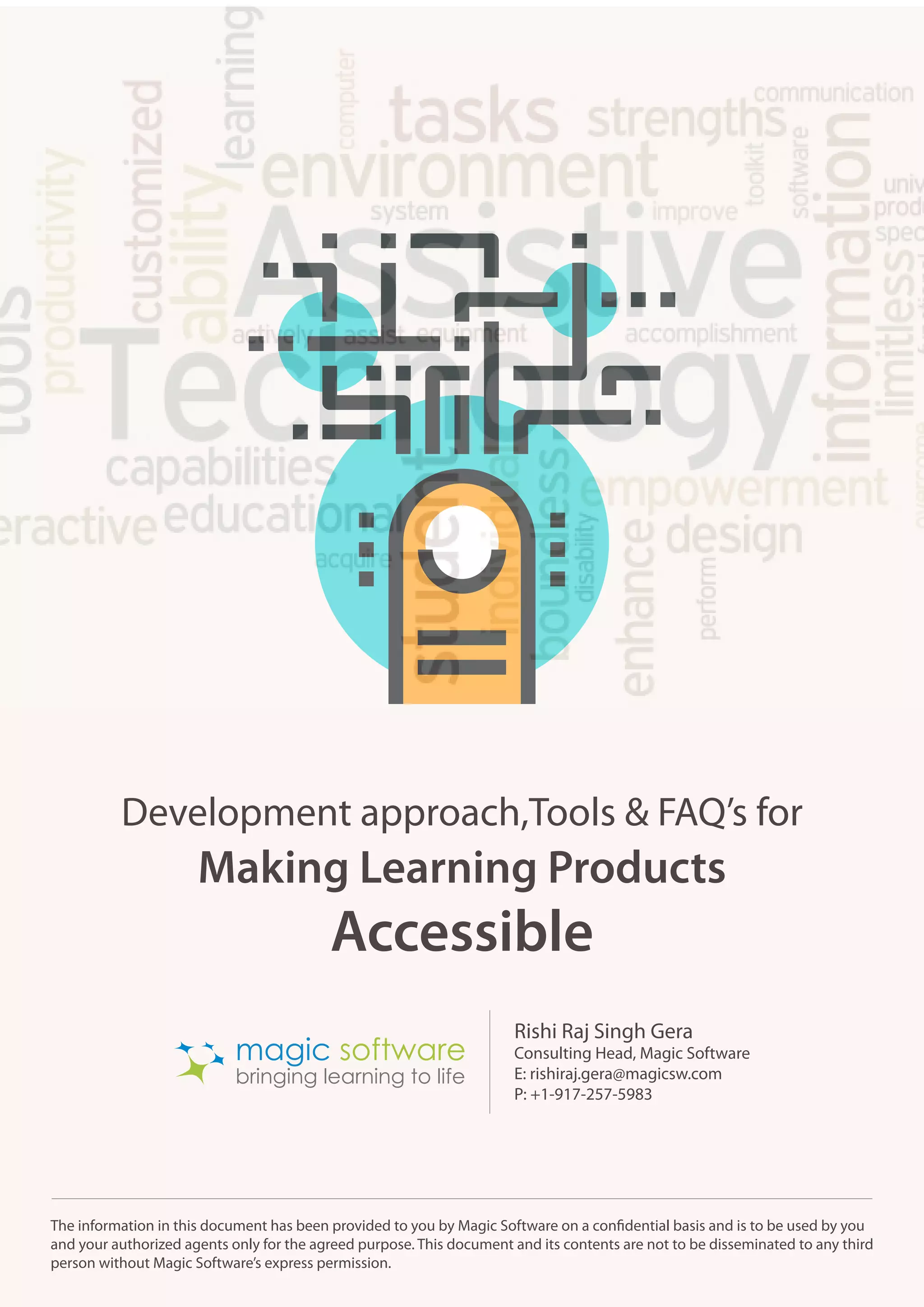 Making Learning Products
Development approach,Tools & FAQ’s for
Accessible
The information in this document has been provided to you by Magic Software on a confidential basis and is to be used by you
and your authorized agents only for the agreed purpose. This document and its contents are not to be disseminated to any third
person without Magic Software’s express permission.
bringing learning to life
magic software
Rishi Raj Singh Gera
Consulting Head, Magic Software
E: rishiraj.gera@magicsw.com
P: +1-917-257-5983
 