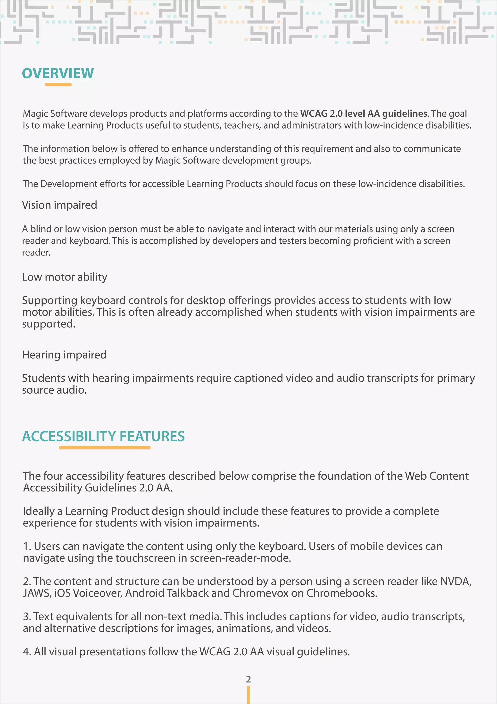 OVERVIEW
Magic Software develops products and platforms according to the WCAG 2.0 level AA guidelines. The goal
is to make Learning Products useful to students, teachers, and administrators with low-incidence disabilities.
The information below is offered to enhance understanding of this requirement and also to communicate
the best practices employed by Magic Software development groups.
The Development efforts for accessible Learning Products should focus on these low-incidence disabilities.
Vision impaired
A blind or low vision person must be able to navigate and interact with our materials using only a screen
reader and keyboard. This is accomplished by developers and testers becoming proficient with a screen
reader.
Low motor ability
Supporting keyboard controls for desktop offerings provides access to students with low
motor abilities. This is often already accomplished when students with vision impairments are
supported.
Hearing impaired
Students with hearing impairments require captioned video and audio transcripts for primary
source audio.
ACCESSIBILITY FEATURES
The four accessibility features described below comprise the foundation of the Web Content
Accessibility Guidelines 2.0 AA.
Ideally a Learning Product design should include these features to provide a complete
experience for students with vision impairments.
1. Users can navigate the content using only the keyboard. Users of mobile devices can
navigate using the touchscreen in screen-reader-mode.
2. The content and structure can be understood by a person using a screen reader like NVDA,
JAWS, iOS Voiceover, Android Talkback and Chromevox on Chromebooks.
3. Text equivalents for all non-text media. This includes captions for video, audio transcripts,
and alternative descriptions for images, animations, and videos.
4. All visual presentations follow the WCAG 2.0 AA visual guidelines.
2
 