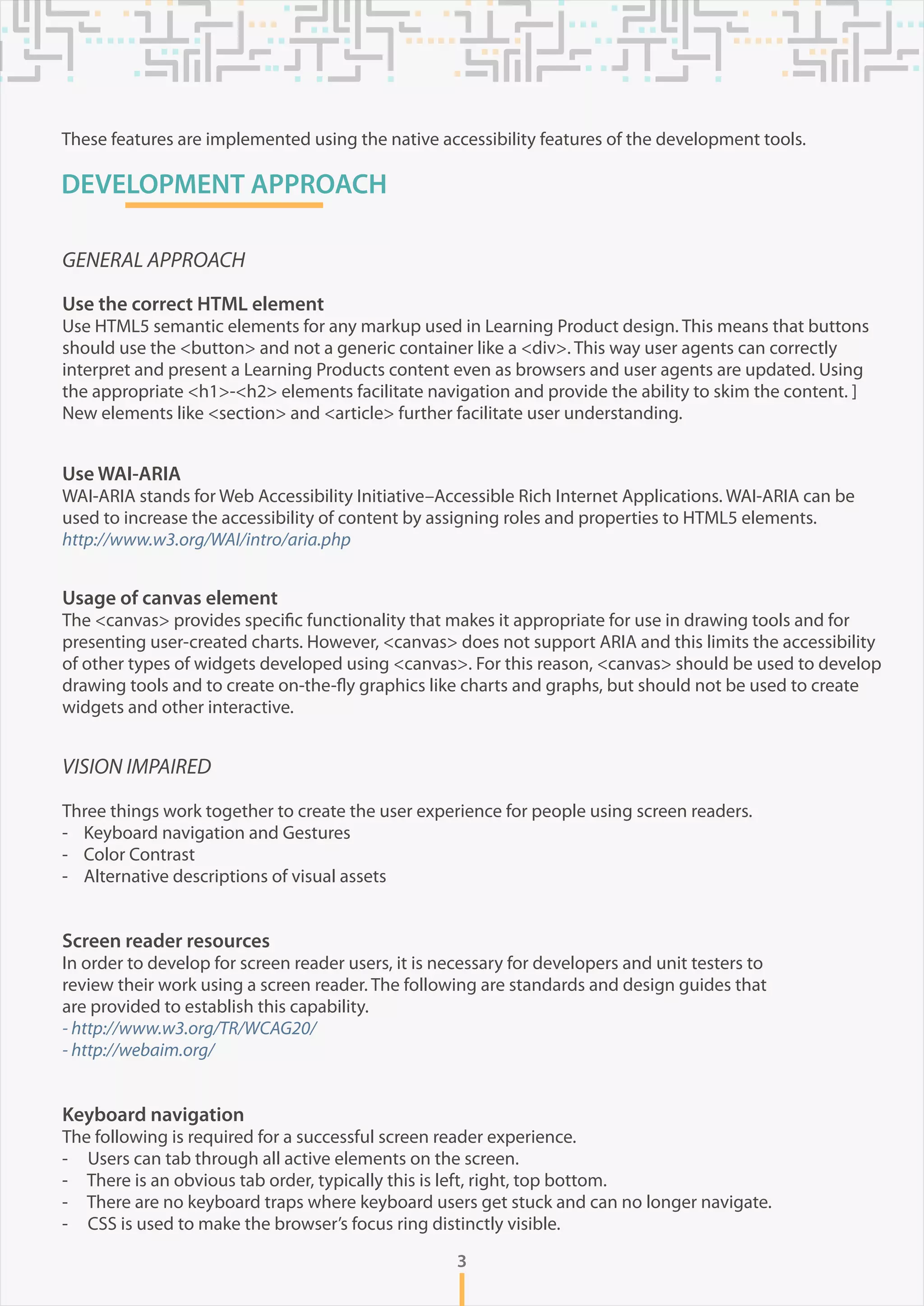 DEVELOPMENT APPROACH
VISION IMPAIRED
Three things work together to create the user experience for people using screen readers.
- Keyboard navigation and Gestures
- Color Contrast
- Alternative descriptions of visual assets
Screen reader resources
In order to develop for screen reader users, it is necessary for developers and unit testers to
review their work using a screen reader. The following are standards and design guides that
are provided to establish this capability.
- http://www.w3.org/TR/WCAG20/
- http://webaim.org/
Keyboard navigation
The following is required for a successful screen reader experience.
- Users can tab through all active elements on the screen.
- There is an obvious tab order, typically this is left, right, top bottom.
- There are no keyboard traps where keyboard users get stuck and can no longer navigate.
- CSS is used to make the browser’s focus ring distinctly visible.
GENERAL APPROACH
Use the correct HTML element
Use HTML5 semantic elements for any markup used in Learning Product design. This means that buttons
should use the <button> and not a generic container like a <div>. This way user agents can correctly
interpret and present a Learning Products content even as browsers and user agents are updated. Using
the appropriate <h1>-<h2> elements facilitate navigation and provide the ability to skim the content. ]
New elements like <section> and <article> further facilitate user understanding.
Use WAI-ARIA
WAI-ARIA stands for Web Accessibility Initiative–Accessible Rich Internet Applications. WAI-ARIA can be
used to increase the accessibility of content by assigning roles and properties to HTML5 elements.
http://www.w3.org/WAI/intro/aria.php
Usage of canvas element
The <canvas> provides specific functionality that makes it appropriate for use in drawing tools and for
presenting user-created charts. However, <canvas> does not support ARIA and this limits the accessibility
of other types of widgets developed using <canvas>. For this reason, <canvas> should be used to develop
drawing tools and to create on-the-fly graphics like charts and graphs, but should not be used to create
widgets and other interactive.
3
These features are implemented using the native accessibility features of the development tools.
 