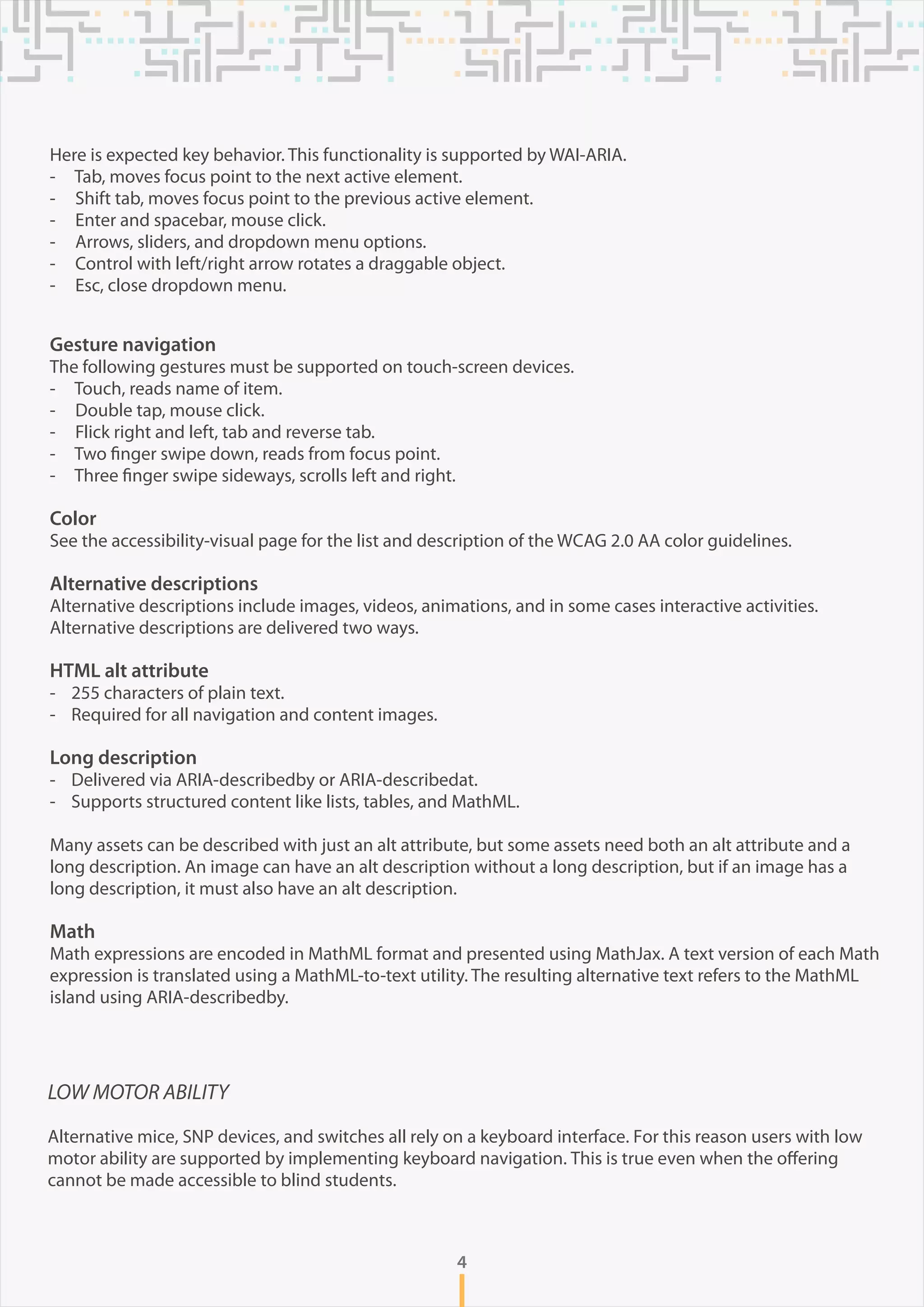 4
Here is expected key behavior. This functionality is supported by WAI-ARIA.
- Tab, moves focus point to the next active element.
- Shift tab, moves focus point to the previous active element.
- Enter and spacebar, mouse click.
- Arrows, sliders, and dropdown menu options.
- Control with left/right arrow rotates a draggable object.
- Esc, close dropdown menu.
Gesture navigation
The following gestures must be supported on touch-screen devices.
- Touch, reads name of item.
- Double tap, mouse click.
- Flick right and left, tab and reverse tab.
- Two finger swipe down, reads from focus point.
- Three finger swipe sideways, scrolls left and right.
Color
See the accessibility-visual page for the list and description of the WCAG 2.0 AA color guidelines.
Alternative descriptions
Alternative descriptions include images, videos, animations, and in some cases interactive activities.
Alternative descriptions are delivered two ways.
HTML alt attribute
- 255 characters of plain text.
- Required for all navigation and content images.
Long description
- Delivered via ARIA-describedby or ARIA-describedat.
- Supports structured content like lists, tables, and MathML.
Many assets can be described with just an alt attribute, but some assets need both an alt attribute and a
long description. An image can have an alt description without a long description, but if an image has a
long description, it must also have an alt description.
Math
Math expressions are encoded in MathML format and presented using MathJax. A text version of each Math
expression is translated using a MathML-to-text utility. The resulting alternative text refers to the MathML
island using ARIA-describedby.
LOW MOTOR ABILITY
Alternative mice, SNP devices, and switches all rely on a keyboard interface. For this reason users with low
motor ability are supported by implementing keyboard navigation. This is true even when the offering
cannot be made accessible to blind students.
 