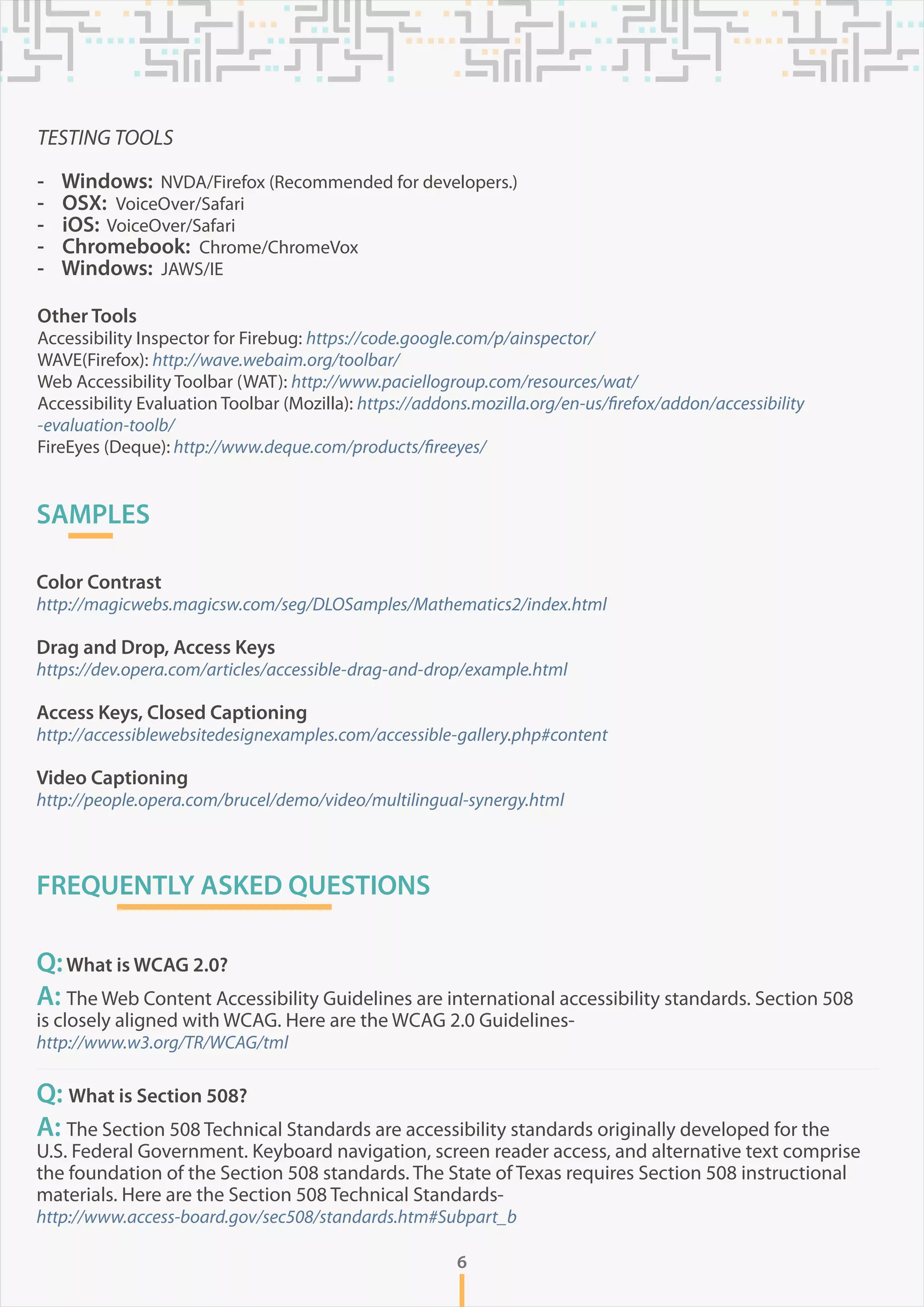 TESTING TOOLS
- Windows: NVDA/Firefox (Recommended for developers.)
- OSX: VoiceOver/Safari
- iOS: VoiceOver/Safari
- Chromebook: Chrome/ChromeVox
- Windows: JAWS/IE
Other Tools
Accessibility Inspector for Firebug: https://code.google.com/p/ainspector/
WAVE(Firefox): http://wave.webaim.org/toolbar/
Web Accessibility Toolbar (WAT): http://www.paciellogroup.com/resources/wat/
Accessibility Evaluation Toolbar (Mozilla): https://addons.mozilla.org/en-us/firefox/addon/accessibility
-evaluation-toolb/
FireEyes (Deque): http://www.deque.com/products/fireeyes/
6
SAMPLES
Color Contrast
http://magicwebs.magicsw.com/seg/DLOSamples/Mathematics2/index.html
Drag and Drop, Access Keys
https://dev.opera.com/articles/accessible-drag-and-drop/example.html
Access Keys, Closed Captioning
http://accessiblewebsitedesignexamples.com/accessible-gallery.php#content
Video Captioning
http://people.opera.com/brucel/demo/video/multilingual-synergy.html
FREQUENTLY ASKED QUESTIONS
Q:What is WCAG 2.0?
A: The Web Content Accessibility Guidelines are international accessibility standards. Section 508
is closely aligned with WCAG. Here are the WCAG 2.0 Guidelines-
http://www.w3.org/TR/WCAG/tml
Q: What is Section 508?
A: The Section 508 Technical Standards are accessibility standards originally developed for the
U.S. Federal Government. Keyboard navigation, screen reader access, and alternative text comprise
the foundation of the Section 508 standards. The State of Texas requires Section 508 instructional
materials. Here are the Section 508 Technical Standards-
http://www.access-board.gov/sec508/standards.htm#Subpart_b
 