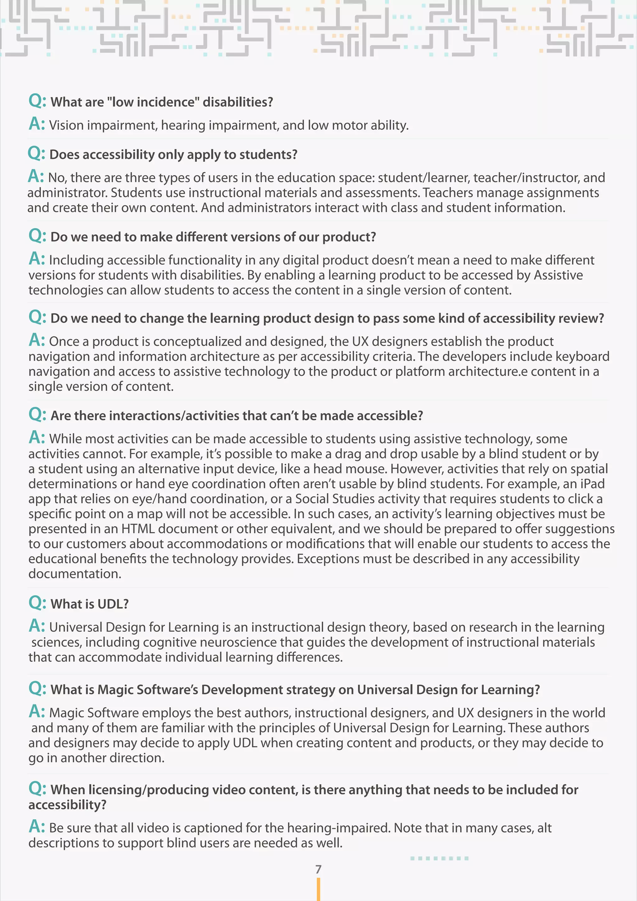 7
Q: What are "low incidence" disabilities?
A: Vision impairment, hearing impairment, and low motor ability.
Q: Does accessibility only apply to students?
A: No, there are three types of users in the education space: student/learner, teacher/instructor, and
administrator. Students use instructional materials and assessments. Teachers manage assignments
and create their own content. And administrators interact with class and student information.
Q: Do we need to make different versions of our product?
A: Including accessible functionality in any digital product doesn’t mean a need to make different
versions for students with disabilities. By enabling a learning product to be accessed by Assistive
technologies can allow students to access the content in a single version of content.
Q: Do we need to change the learning product design to pass some kind of accessibility review?
A: Once a product is conceptualized and designed, the UX designers establish the product
navigation and information architecture as per accessibility criteria. The developers include keyboard
navigation and access to assistive technology to the product or platform architecture.e content in a
single version of content.
Q: Are there interactions/activities that can’t be made accessible?
A: While most activities can be made accessible to students using assistive technology, some
activities cannot. For example, it’s possible to make a drag and drop usable by a blind student or by
a student using an alternative input device, like a head mouse. However, activities that rely on spatial
determinations or hand eye coordination often aren’t usable by blind students. For example, an iPad
app that relies on eye/hand coordination, or a Social Studies activity that requires students to click a
specific point on a map will not be accessible. In such cases, an activity’s learning objectives must be
presented in an HTML document or other equivalent, and we should be prepared to offer suggestions
to our customers about accommodations or modifications that will enable our students to access the
educational benefits the technology provides. Exceptions must be described in any accessibility
documentation.
Q: What is UDL?
A: Universal Design for Learning is an instructional design theory, based on research in the learning
sciences, including cognitive neuroscience that guides the development of instructional materials
that can accommodate individual learning differences.
Q: What is Magic Software’s Development strategy on Universal Design for Learning?
A: Magic Software employs the best authors, instructional designers, and UX designers in the world
and many of them are familiar with the principles of Universal Design for Learning. These authors
and designers may decide to apply UDL when creating content and products, or they may decide to
go in another direction.
Q: When licensing/producing video content, is there anything that needs to be included for
accessibility?
A: Be sure that all video is captioned for the hearing-impaired. Note that in many cases, alt
descriptions to support blind users are needed as well.
 