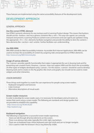 DEVELOPMENT APPROACH
VISION IMPAIRED
Three things work together to create the user experience for people using screen readers.
- Keyboard navigation and Gestures
- Color Contrast
- Alternative descriptions of visual assets
Screen reader resources
In order to develop for screen reader users, it is necessary for developers and unit testers to
review their work using a screen reader. The following are standards and design guides that
are provided to establish this capability.
- http://www.w3.org/TR/WCAG20/
- http://webaim.org/
Keyboard navigation
The following is required for a successful screen reader experience.
- Users can tab through all active elements on the screen.
- There is an obvious tab order, typically this is left, right, top bottom.
- There are no keyboard traps where keyboard users get stuck and can no longer navigate.
- CSS is used to make the browser’s focus ring distinctly visible.
GENERAL APPROACH
Use the correct HTML element
Use HTML5 semantic elements for any markup used in Learning Product design. This means that buttons
should use the <button> and not a generic container like a <div>. This way user agents can correctly
interpret and present a Learning Products content even as browsers and user agents are updated. Using
the appropriate <h1>-<h2> elements facilitate navigation and provide the ability to skim the content. ]
New elements like <section> and <article> further facilitate user understanding.
Use WAI-ARIA
WAI-ARIA stands for Web Accessibility Initiative–Accessible Rich Internet Applications. WAI-ARIA can be
used to increase the accessibility of content by assigning roles and properties to HTML5 elements.
http://www.w3.org/WAI/intro/aria.php
Usage of canvas element
The <canvas> provides specific functionality that makes it appropriate for use in drawing tools and for
presenting user-created charts. However, <canvas> does not support ARIA and this limits the accessibility
of other types of widgets developed using <canvas>. For this reason, <canvas> should be used to develop
drawing tools and to create on-the-fly graphics like charts and graphs, but should not be used to create
widgets and other interactive.
3
These features are implemented using the native accessibility features of the development tools.
 