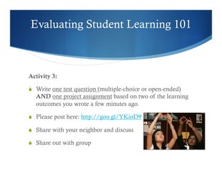 Evaluating Student Learning 101 
Activity 3: 
S Write one test question (multiple-choice or open-ended) 
AND one project assignment based on two of the learning 
outcomes you wrote a few minutes ago. 
S Please post here: http://goo.gl/YKioD9 
S Share with your neighbor and discuss 
S Share out with group 
 