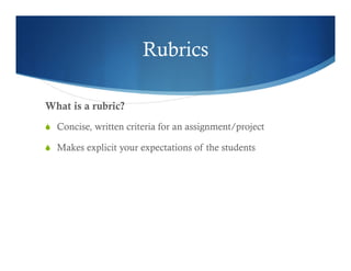 Rubrics 
What is a rubric? 
S Concise, written criteria for an assignment/project 
S Makes explicit your expectations of the students 
 