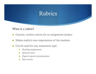 Rubrics 
What is a rubric? 
S Concise, written criteria for an assignment/project 
S Makes explicit your expectations of the students 
S Can be used for any assessment type: 
S Reading assignments 
S Quizzes/tests 
S Papers/reports/presentations 
S Peer-review 
 