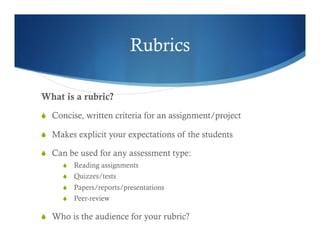 Rubrics 
What is a rubric? 
S Concise, written criteria for an assignment/project 
S Makes explicit your expectations of the students 
S Can be used for any assessment type: 
S Reading assignments 
S Quizzes/tests 
S Papers/reports/presentations 
S Peer-review 
S Who is the audience for your rubric? 
 
