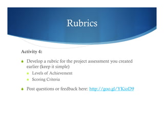 Rubrics 
Activity 4: 
S Develop a rubric for the project assessment you created 
earlier (keep it simple) 
S Levels of Achievement 
S Scoring Criteria 
S Post questions or feedback here: http://goo.gl/YKioD9 
 