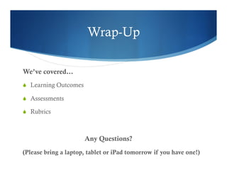 Wrap-Up 
We’ve covered… 
S Learning Outcomes 
S Assessments 
S Rubrics 
Any Questions? 
(Please bring a laptop, tablet or iPad tomorrow if you have one!) 
 