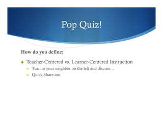 Pop Quiz! 
How do you define: 
S Teacher-Centered vs. Learner-Centered Instruction 
S Turn to your neighbor on the left and discuss… 
S Quick Share-out 
 