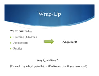 Wrap-Up 
We’ve covered… 
S Learning Outcomes 
S Assessments 
S Rubrics 
Any Questions? 
Alignment! 
(Please bring a laptop, tablet or iPad tomorrow if you have one!) 
 