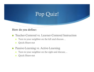 Pop Quiz! 
How do you define: 
S Teacher-Centered vs. Learner-Centered Instruction 
S Turn to your neighbor on the left and discuss… 
S Quick Share-out 
S Passive-Learning vs. Active-Learning 
S Turn to your neighbor on the right and discuss… 
S Quick Share-out 
 