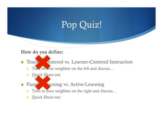 Pop Quiz! 
How do you define: 
S Teacher-Centered vs. Learner-Centered Instruction 
S Turn to your neighbor on the left and discuss… 
S Quick Share-out 
S Passive-Learning vs. Active-Learning 
S Turn to your neighbor on the right and discuss… 
S Quick Share-out 
 