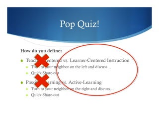 Pop Quiz! 
How do you define: 
S Teacher-Centered vs. Learner-Centered Instruction 
S Turn to your neighbor on the left and discuss… 
S Quick Share-out 
S Passive-Learning vs. Active-Learning 
S Turn to your neighbor on the right and discuss… 
S Quick Share-out 
 