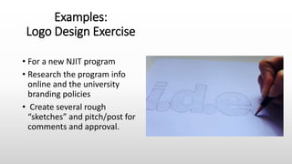 Examples:
Logo Design Exercise
• For a new NJIT program
• Research the program info
online and the university
branding policies
• Create several rough
“sketches” and pitch/post for
comments and approval.
 