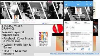 http://njit2.mrooms.net/mod/forum/discuss.php?d=41558#p133326
4 SOCIAL MEDIA
GRAPHICS
Research layout &
required sizes
• Facebook: Cover image
& Profile icon
• Twitter: Profile icon &
Banner
• TEST THEM in that
network
 