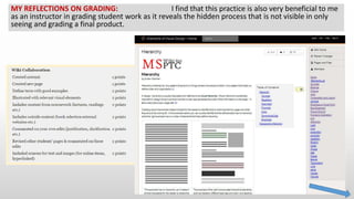 MY REFLECTIONS ON GRADING: I find that this practice is also very beneficial to me
as an instructor in grading student work as it reveals the hidden process that is not visible in only
seeing and grading a final product.
 