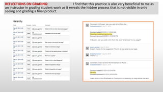 REFLECTIONS ON GRADING: I find that this practice is also very beneficial to me as
an instructor in grading student work as it reveals the hidden process that is not visible in only
seeing and grading a final product.
 