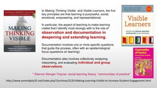http://www.serendipity35.net/index.php?/archives/3120-Making-Learning-Visible-to-Increase-Student-Engagement.html
In Making Thinking Visible and Visible Learners, the five
key principles are that learning is purposeful, social,
emotional, empowering, and representational.
In particular, the aspect of teaching to make learning
visible that I identify most strongly with is the role of
observation and documentation in
deepening and extending learning.
Documentation involves one or more specific questions
that guide the process, often with an epistemological
focus (questions on learning).
Documentation also involves collectively analyzing,
interpreting, and evaluating individual and group
observations.
* Etienne Wenger-Trayner, social learning theory, "communities of practice"
 