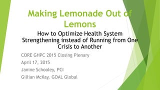 Making Lemonade Out of
Lemons
CORE GHPC 2015 Closing Plenary
April 17, 2015
Janine Schooley, PCI
Gillian McKay, GOAL Global
How to Optimize Health System
Strengthening instead of Running from One
Crisis to Another
 
