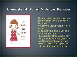 Being a better person will make a
good example to set of yourself
for others.
Not only the young ones, but also
the adults.
People will have trust in you and
will not let you down.
There is many other reasons why
being a better person is good, but
most importantly because it will
make you feel proud of your own
self and all your achievements.
 