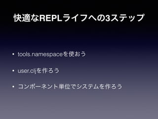 快適なREPLライフへの3ステップ
• tools.namespaceを使おう
• user.cljを作ろう
• コンポーネント単位でシステムを作ろう
 