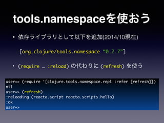 tools.namespaceを使おう
• 依存ライブラリとして以下を追加(2014/10現在)
!
• (require … :reload) の代わりに (refresh) を使う
!
!
[org.clojure/tools.namespace “0.2.7”]
user=> (require ‘[clojure.tools.namespace.repl :refer [refresh]])	
nil	
user=> (refresh)	
:reloading (reacta.script reacta.scripts.hello)	
:ok	
user=>
 