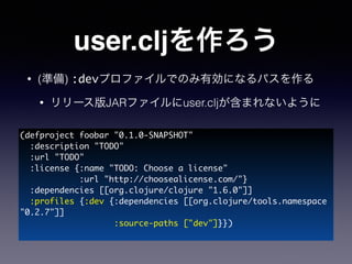 user.cljを作ろう
• (準備) :devプロファイルでのみ有効になるパスを作る
• リリース版JARファイルにuser.cljが含まれないように
(defproject foobar "0.1.0-SNAPSHOT"	
:description "TODO"	
:url "TODO"	
:license {:name "TODO: Choose a license"	
:url "http://choosealicense.com/"}	
:dependencies [[org.clojure/clojure "1.6.0"]]	
:profiles {:dev {:dependencies [[org.clojure/tools.namespace
"0.2.7"]]	
:source-paths ["dev"]}})	
 