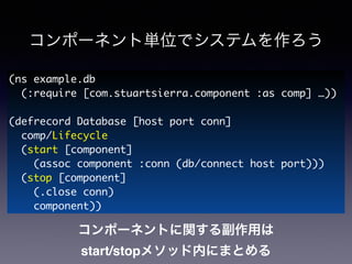 コンポーネント単位でシステムを作ろう
(ns example.db	
(:require [com.stuartsierra.component :as comp] …))	
!
(defrecord Database [host port conn]	
comp/Lifecycle	
(start [component]	
(assoc component :conn (db/connect host port)))	
(stop [component]	
(.close conn)	
component))
コンポーネントに関する副作用は!
start/stopメソッド内にまとめる
 
