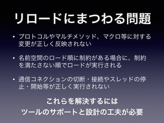 リロードにまつわる問題
• プロトコルやマルチメソッド、マクロ等に対する
変更が正しく反映されない
• 名前空間のロード順に制約がある場合に、制約
を満たさない順でロードが実行される
• 通信コネクションの切断・接続やスレッドの停
止・開始等が正しく実行されない
これらを解決するには!
ツールのサポートと設計の工夫が必要
 