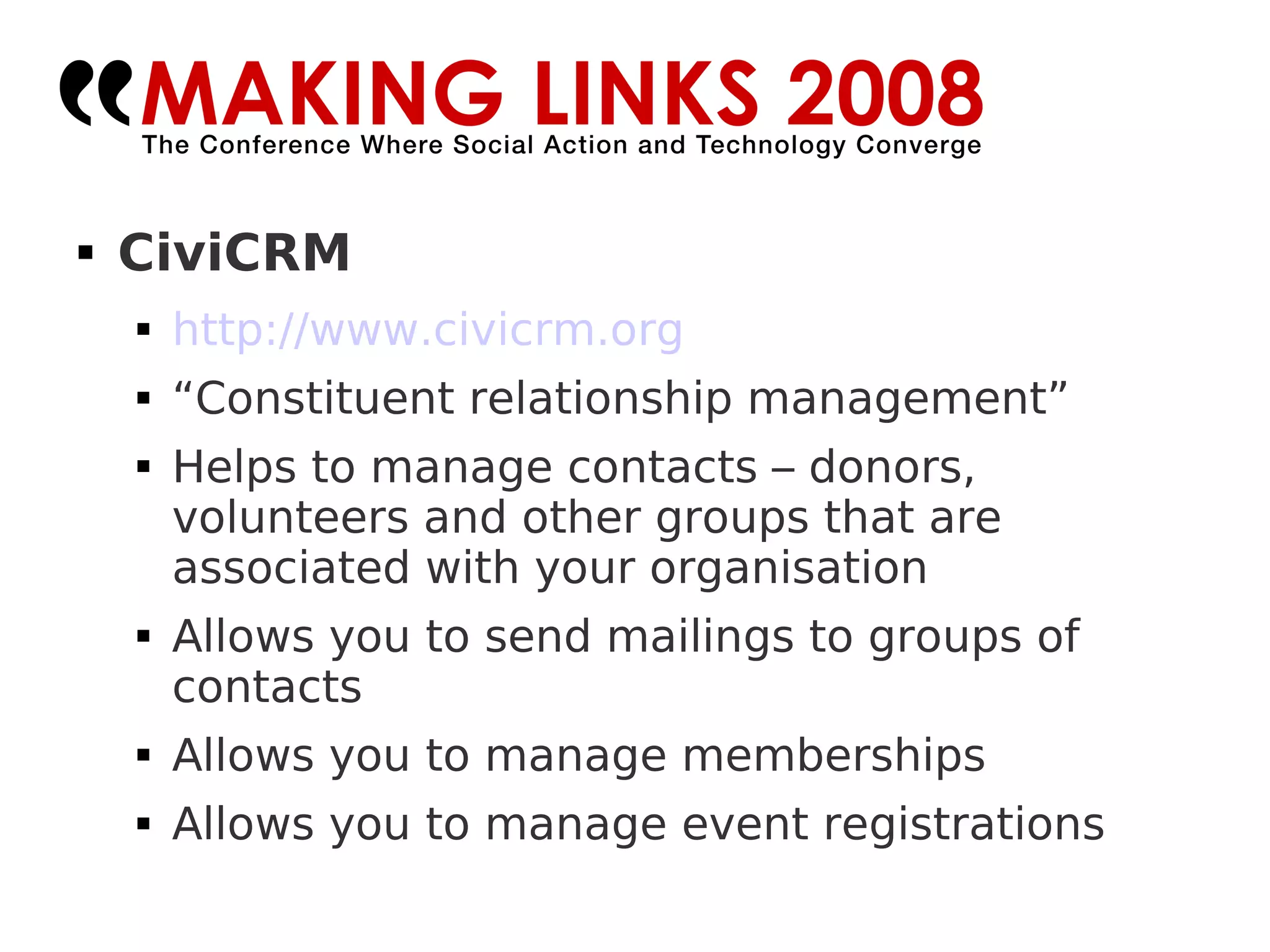 CiviCRM http://www.civicrm.org   “ Constituent relationship management” Helps to manage contacts – donors, volunteers and other groups that are associated with your organisation Allows you to send mailings to groups of contacts Allows you to manage memberships Allows you to manage event registrations 