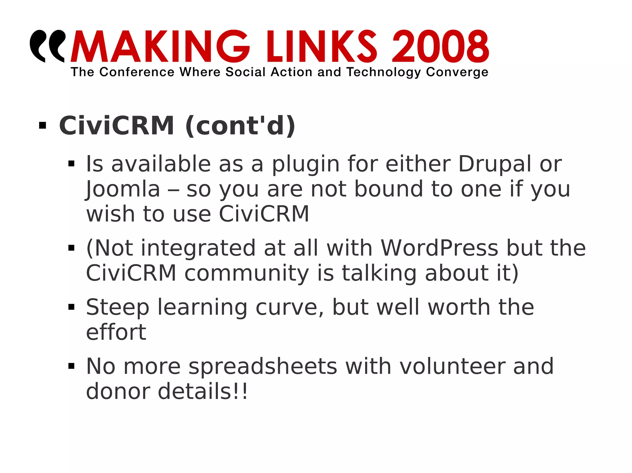CiviCRM (cont'd)‏ Is available as a plugin for either Drupal or Joomla – so you are not bound to one if you wish to use CiviCRM (Not integrated at all with WordPress but the CiviCRM community is talking about it)‏ Steep learning curve, but well worth the effort No more spreadsheets with volunteer and donor details!! 