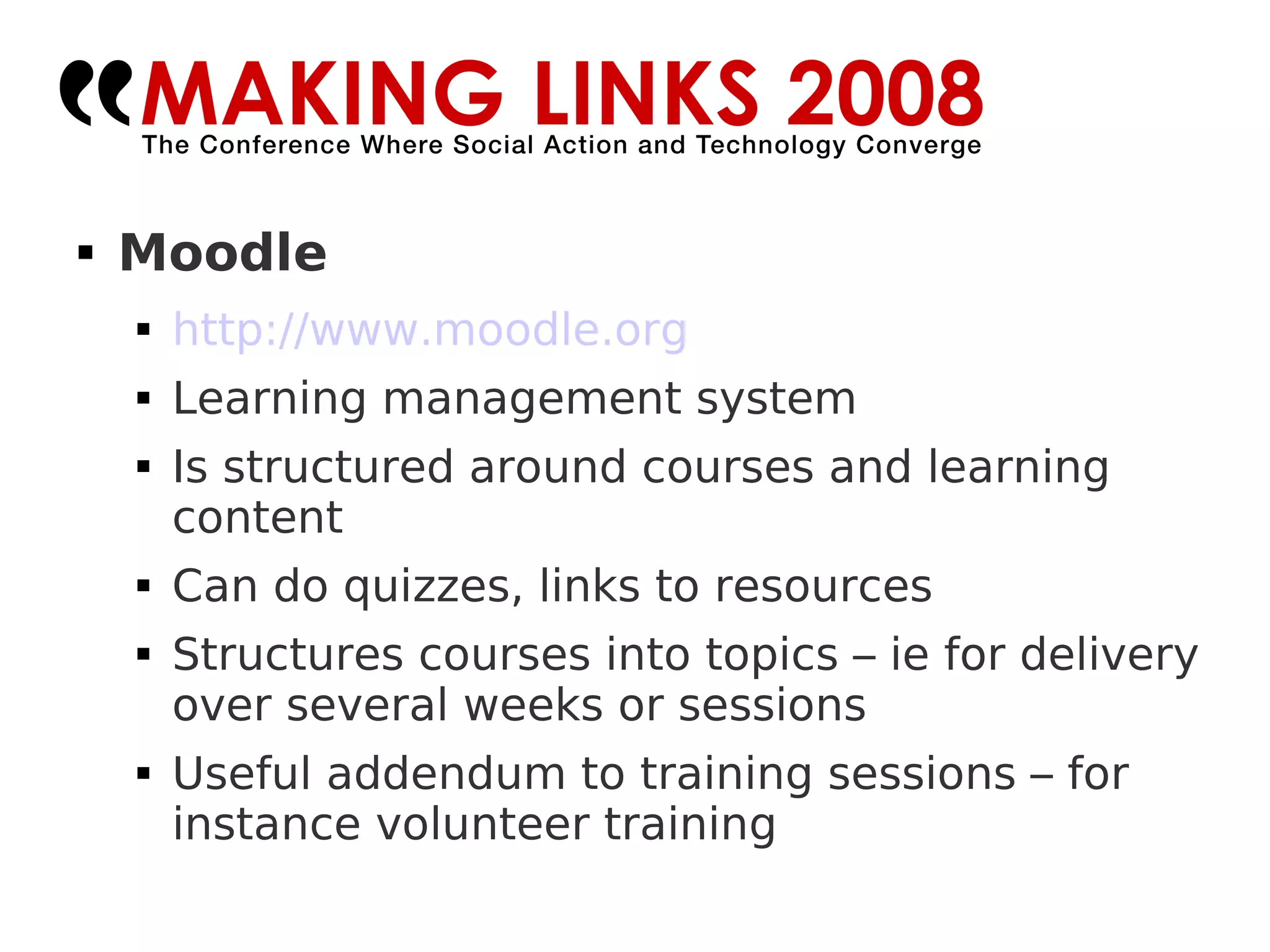 Moodle http://www.moodle.org Learning management system Is structured around courses and learning content Can do quizzes, links to resources Structures courses into topics – ie for delivery over several weeks or sessions Useful addendum to training sessions – for instance volunteer training 