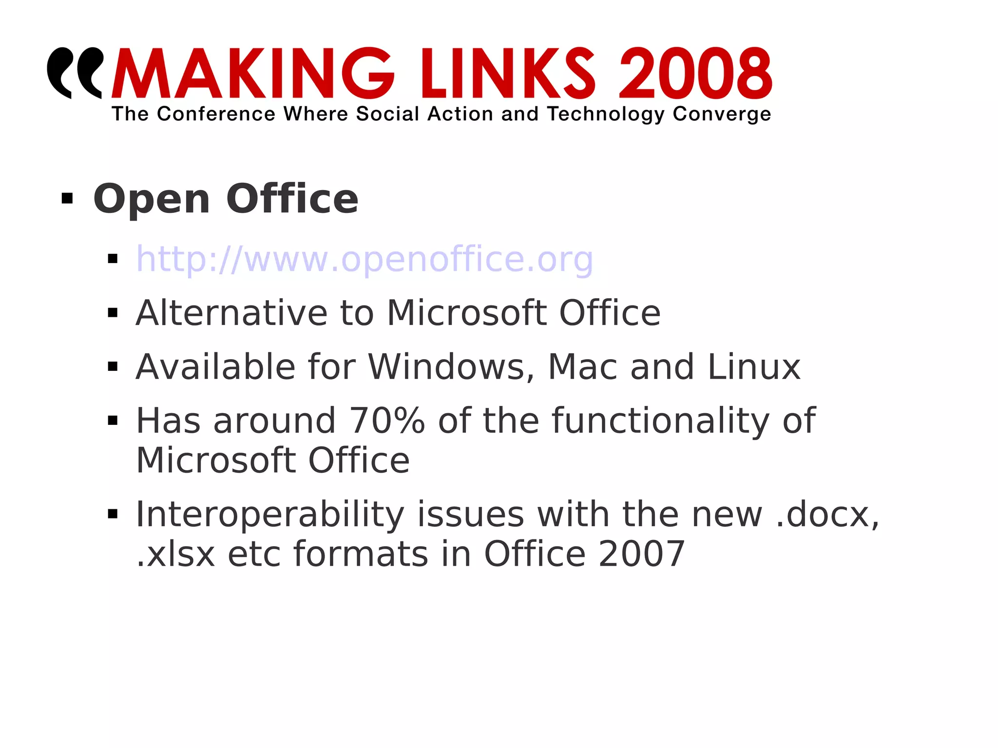 Open Office http://www.openoffice.org Alternative to Microsoft Office Available for Windows, Mac and Linux Has around 70% of the functionality of Microsoft Office Interoperability issues with the new .docx, .xlsx etc formats in Office 2007 