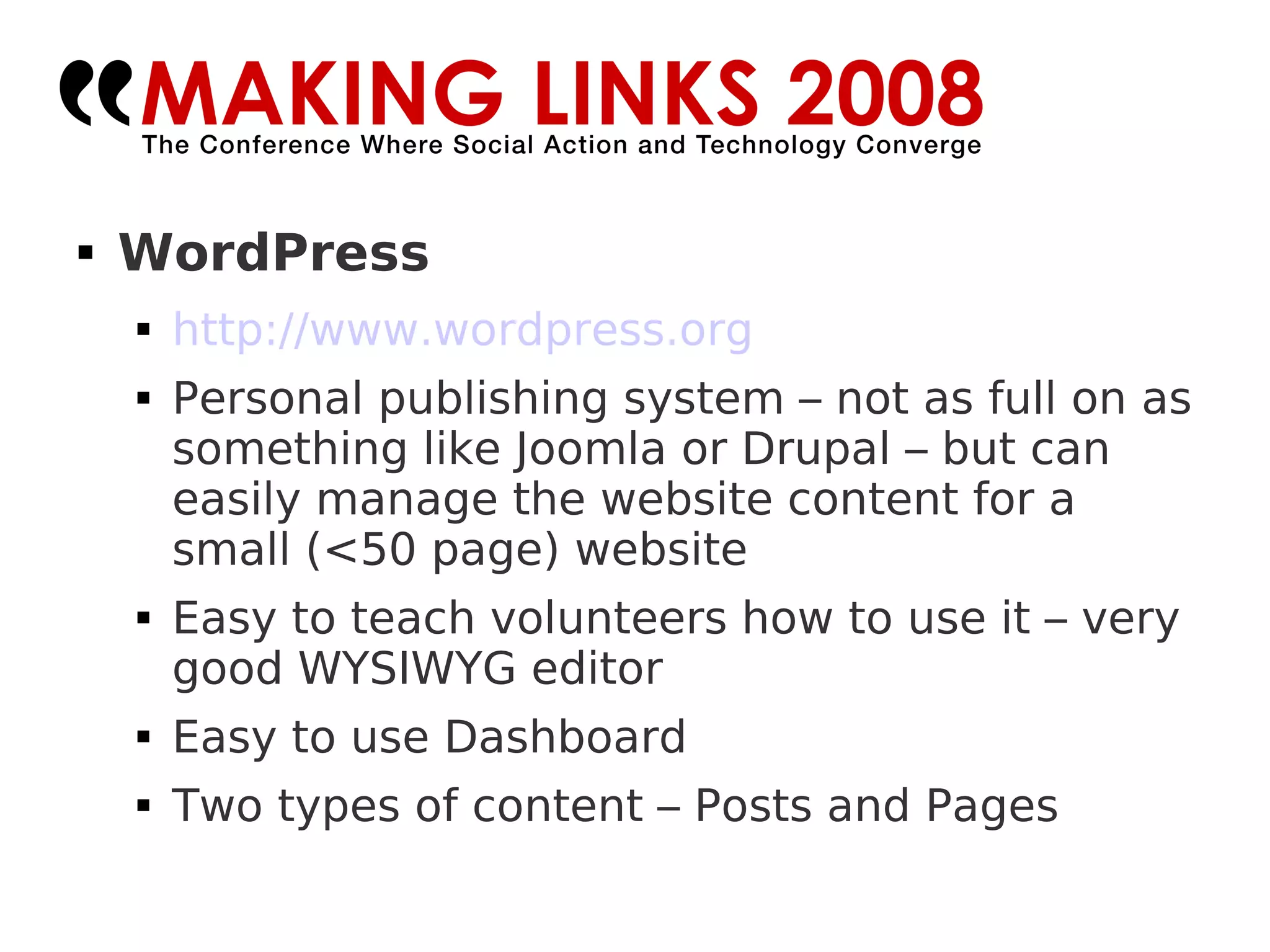 WordPress http://www.wordpress.org   Personal publishing system – not as full on as something like Joomla or Drupal – but can easily manage the website content for a small (<50 page) website Easy to teach volunteers how to use it – very good WYSIWYG editor Easy to use Dashboard Two types of content – Posts and Pages 