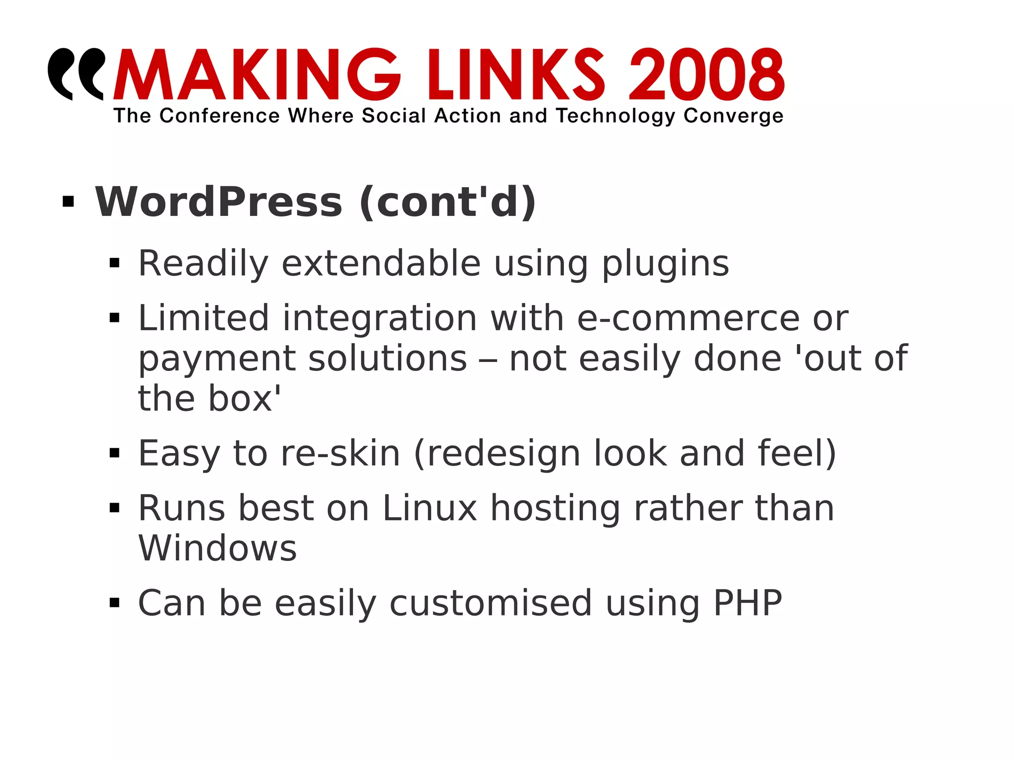 WordPress (cont'd)‏ Readily extendable using plugins Limited integration with e-commerce or payment solutions – not easily done 'out of the box' Easy to re-skin (redesign look and feel)‏ Runs best on Linux hosting rather than Windows Can be easily customised using PHP 