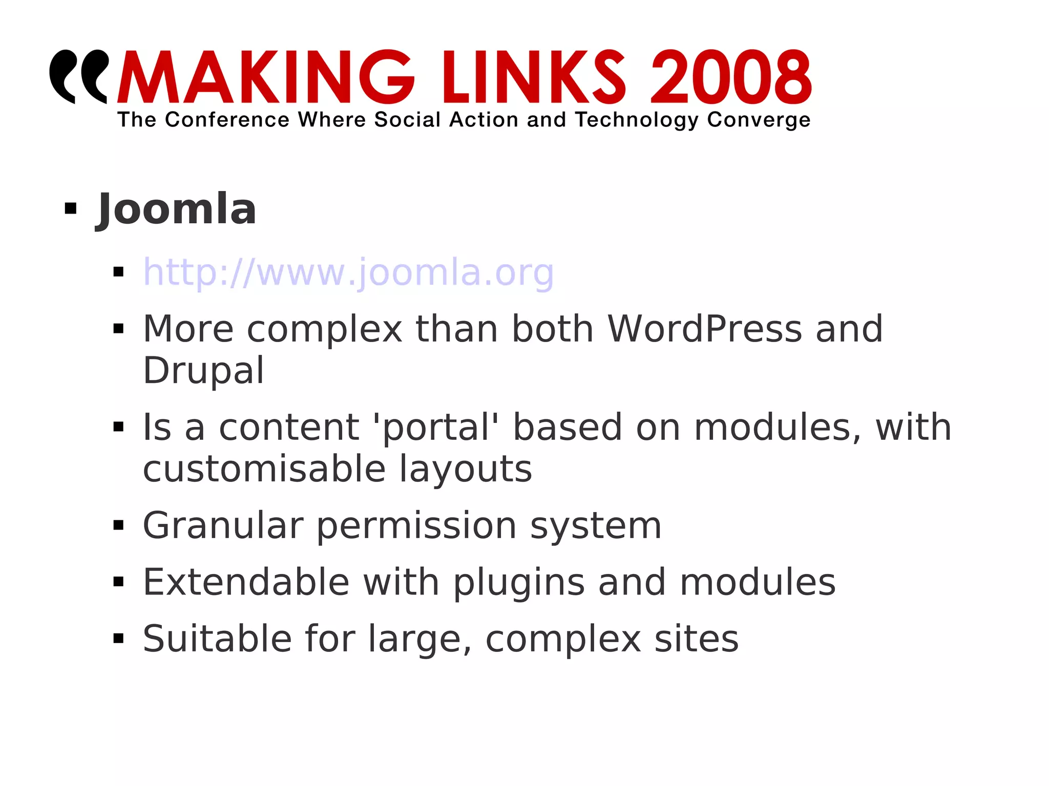 Joomla http://www.joomla.org   More complex than both WordPress and Drupal Is a content 'portal' based on modules, with customisable layouts Granular permission system Extendable with plugins and modules Suitable for large, complex sites 