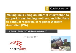 Curtin University is a trademark of Curtin University of Technology
CRICOS Provider Code 00301J
Dr Roslyn Giglia PhD MPH GradDipDiet APD
Making links using an internet intervention to
support breastfeeding mothers, and dietitians
to conduct research, in regional Western
Australian (WA)
17 November 2010
 