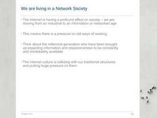 We are living in a Network Society The Internet is having a profound effect on society – we are moving from an industrial to an information or networked age This means there is a pressure on old ways of working Think about the millennial generation who have been brought up expecting information and responsiveness to be constantly and immediately available The internet culture is colliding with our traditional structures and putting huge pressure on them 29 March 2011 12 