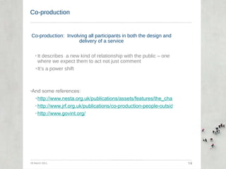 Co-production Co-production:  Involving all participants in both the design and delivery of a service It describes  a new kind of relationship with the public – one where we expect them to act not just comment It’s a power shift And some references: http://www.nesta.org.uk/publications/assets/features/the_challenge_of_co-production http://www.jrf.org.uk/publications/co-production-people-outside-paid-employment http://www.govint.org/ 29 March 2011 14 
