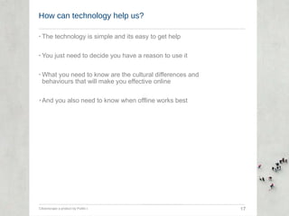 How can technology help us? The technology is simple and its easy to get help You just need to decide you have a reason to use it What you need to know are the cultural differences and behaviours that will make you effective online And you also need to know when offline works best Citizenscape a product by Public-i  17 