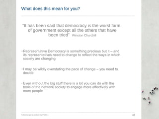 What does this mean for you? “ It has been said that democracy is the worst form of government except all the others that have been tried”  Winston Churchill Representative Democracy is something precious but it – and its representatives need to change to reflect the ways in which society are changing I may be wildly overstating the pace of change – you need to decide Even without the big stuff there is a lot you can do with the tools of the network society to engage more effectively with more people Citizenscape a product by Public-i  46 