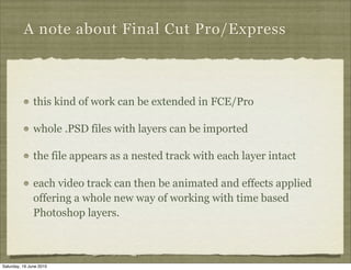 A note about Final Cut Pro/Express



               this kind of work can be extended in FCE/Pro

               whole .PSD files with layers can be imported

               the file appears as a nested track with each layer intact

               each video track can then be animated and effects applied
               offering a whole new way of working with time based
               Photoshop layers.



Saturday, 19 June 2010
 