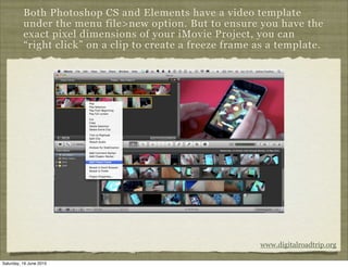 Both Photoshop CS and Elements have a video template
          under the menu file>new option. But to ensure you have the
          exact pixel dimensions of your iMovie Project, you can
          “right click” on a clip to create a freeze frame as a template.




                                                           www.digitalroadtrip.org

Saturday, 19 June 2010
 