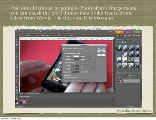 Just out of interest by going to Photoshop’s Image menu
          you can check the pixel dimensions of the freeze frame
          taken from iMovie - in this case it is 960x540.




                                                        www.digitalroadtrip.org

Saturday, 19 June 2010
 