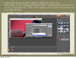 Select the image by the Cmd/A short cut. Then use
         File>New>from clipboard Ensure that “background contents” is
         set for “transparent.” This will create a new empty document for
         our logo design.




                                                         www.digitalroadtrip.org

Saturday, 19 June 2010
 