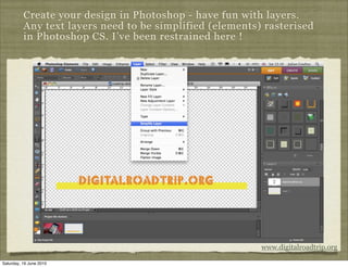 Create your design in Photoshop - have fun with layers.
          Any text layers need to be simplified (elements) rasterised
          in Photoshop CS. I’ve been restrained here !




                                                          www.digitalroadtrip.org

Saturday, 19 June 2010
 