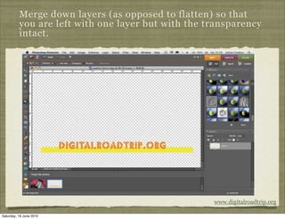 Merge down layers (as opposed to flatten) so that
          you are left with one layer but with the transparency
          intact.




                                                    www.digitalroadtrip.org

Saturday, 19 June 2010
 