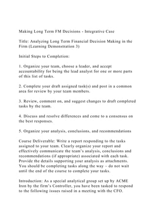 Making Long Term FM Decisions - Integrative Case
Title: Analyzing Long Term Financial Decision Making in the
Firm (Learning Demonstration 3)
Initial Steps to Completion:
1. Organize your team, choose a leader, and accept
accountability for being the lead analyst for one or more parts
of this list of tasks.
2. Complete your draft assigned task(s) and post in a common
area for review by your team members.
3. Review, comment on, and suggest changes to draft completed
tasks by the team.
4. Discuss and resolve differences and come to a consensus on
the best responses.
5. Organize your analysis, conclusions, and recommendations
Course Deliverable: Write a report responding to the tasks
assigned to your team. Clearly organize your report and
effectively communicate the team’s analysis, conclusions and
recommendations (if appropriate) associated with each task.
Provide the details supporting your analysis as attachments.
You should be completing tasks along the way – do not wait
until the end of the course to complete your tasks.
Introduction: As a special analytical group set up by ACME
Iron by the firm’s Controller, you have been tasked to respond
to the following issues raised in a meeting with the CFO.
 
