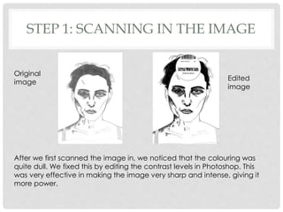 STEP 1: SCANNING IN THE IMAGE
After we first scanned the image in, we noticed that the colouring was
quite dull. We fixed this by editing the contrast levels in Photoshop. This
was very effective in making the image very sharp and intense, giving it
more power.
Original
image
Edited
image
 